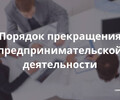 Порядок прекращения предпринимательской деятельности 